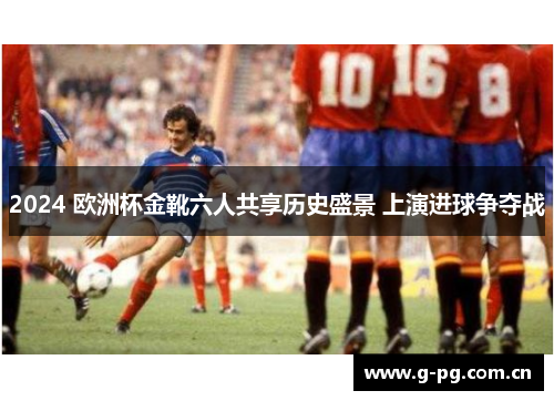 2024 欧洲杯金靴六人共享历史盛景 上演进球争夺战